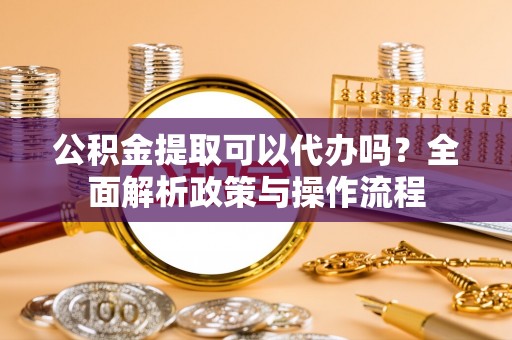 牟平公积金提取可以代办吗？全面解析政策与操作流程