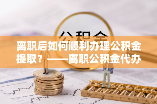 牟平离职后如何顺利办理公积金提取？——离职公积金代办提取全攻略
