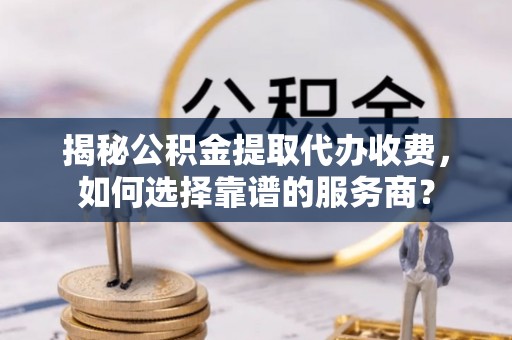 牟平揭秘公积金提取代办收费，如何选择靠谱的服务商？