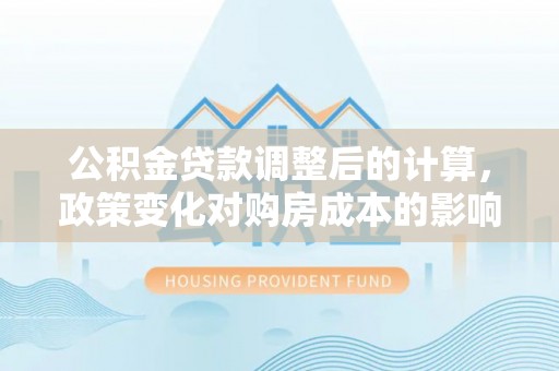 牟平公积金贷款调整后的计算，政策变化对购房成本的影响与应对策略