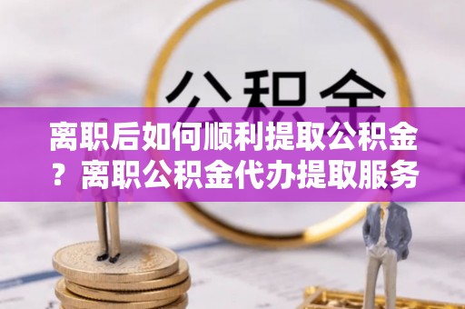 牟平离职后如何顺利提取公积金？离职公积金代办提取服务助力无忧办理