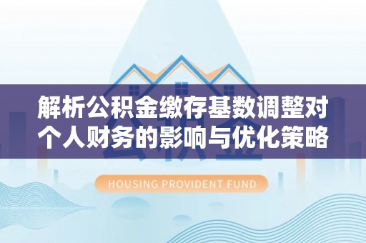 牟平解析公积金缴存基数调整对个人财务的影响与优化策略