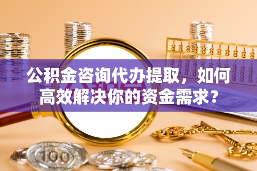 牟平公积金咨询代办提取，如何高效解决你的资金需求？