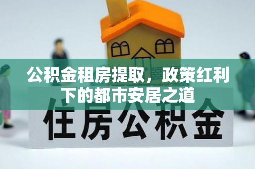 牟平公积金租房提取，政策红利下的都市安居之道