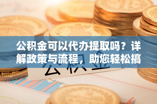 牟平公积金可以代办提取吗？详解政策与流程，助您轻松搞定！