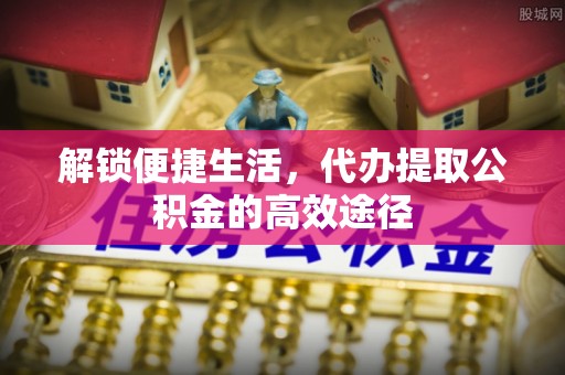 牟平解锁便捷生活，代办提取公积金的高效途径