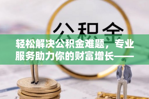 牟平轻松解决公积金难题，专业服务助力你的财富增长——代办公积金提取