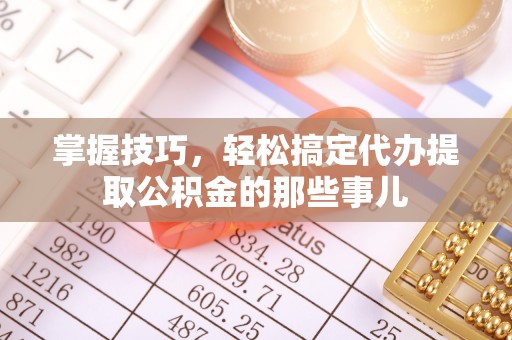 牟平掌握技巧，轻松搞定代办提取公积金的那些事儿
