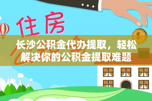 牟平长沙公积金代办提取，轻松解决你的公积金提取难题
