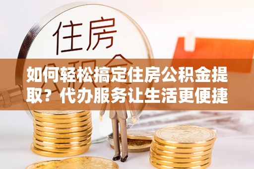 牟平如何轻松搞定住房公积金提取？代办服务让生活更便捷