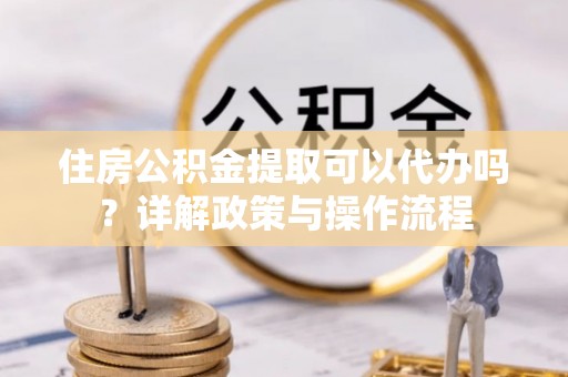 牟平住房公积金提取可以代办吗？详解政策与操作流程