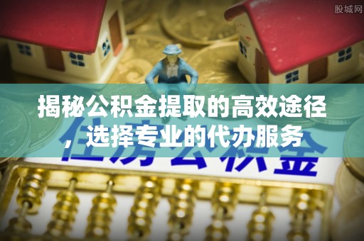 牟平揭秘公积金提取的高效途径，选择专业的代办服务