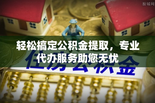 牟平轻松搞定公积金提取，专业代办服务助您无忧