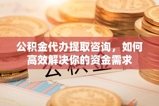 牟平公积金代办提取咨询，如何高效解决你的资金需求