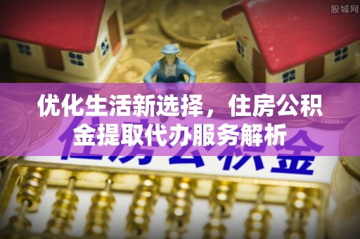 牟平优化生活新选择，住房公积金提取代办服务解析