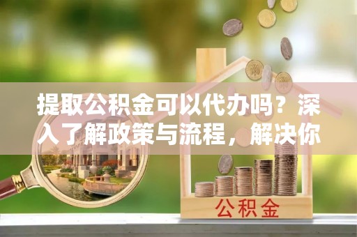牟平提取公积金可以代办吗？深入了解政策与流程，解决你的疑问