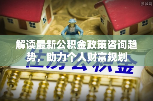 牟平解读最新公积金政策咨询趋势，助力个人财富规划