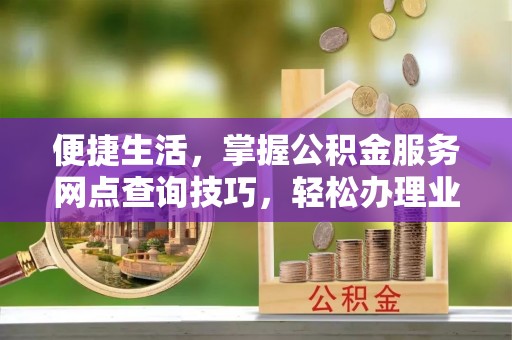 牟平便捷生活，掌握公积金服务网点查询技巧，轻松办理业务