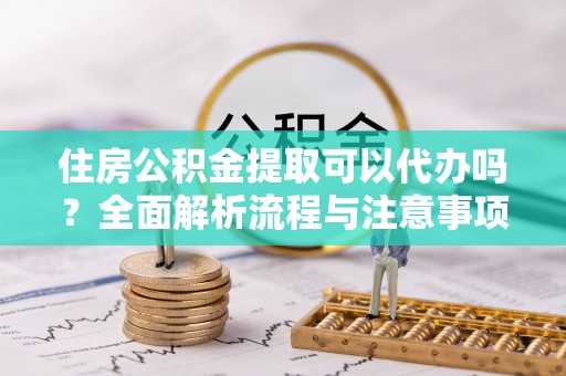 牟平住房公积金提取可以代办吗？全面解析流程与注意事项