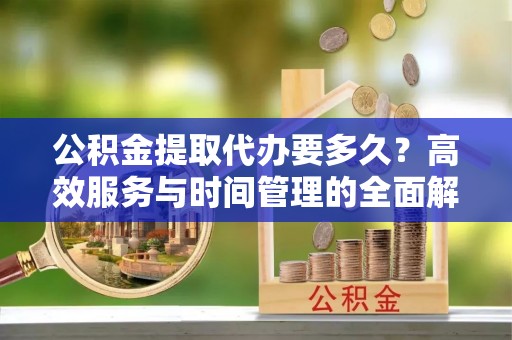 牟平公积金提取代办要多久？高效服务与时间管理的全面解析