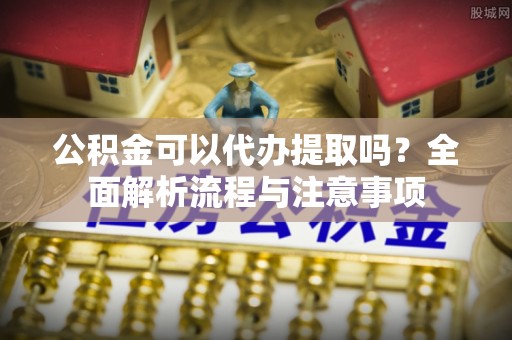牟平公积金可以代办提取吗？全面解析流程与注意事项