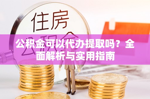 牟平公积金可以代办提取吗？全面解析与实用指南