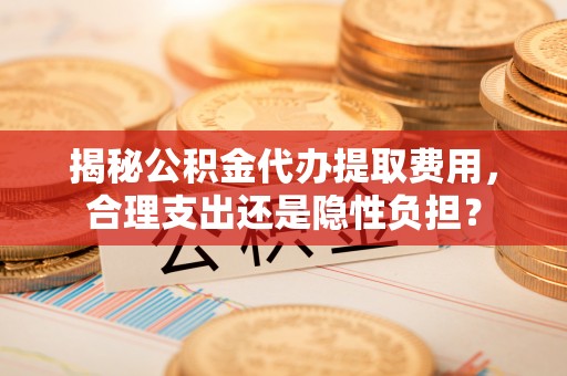 牟平揭秘公积金代办提取费用，合理支出还是隐性负担？