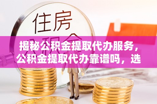 牟平揭秘公积金提取代办服务，公积金提取代办靠谱吗，选择需谨慎