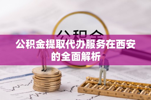牟平公积金提取代办服务在西安的全面解析