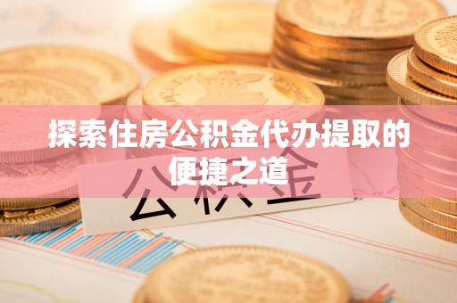 牟平探索住房公积金代办提取的便捷之道