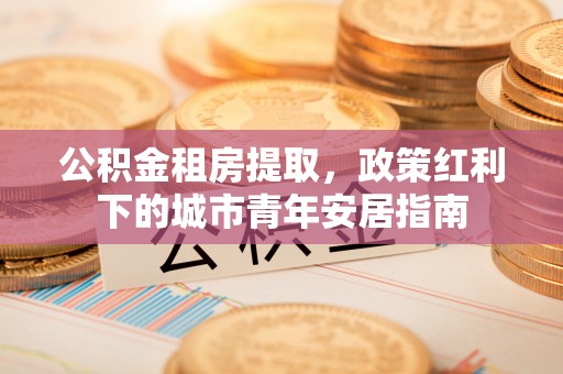 牟平公积金租房提取，政策红利下的城市青年安居指南