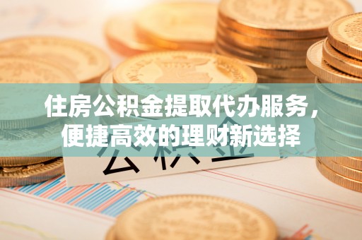 牟平住房公积金提取代办服务，便捷高效的理财新选择