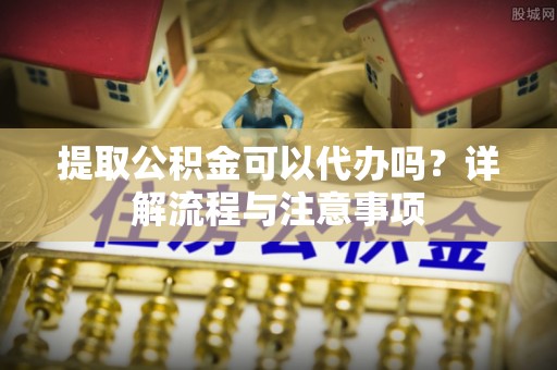 牟平提取公积金可以代办吗？详解流程与注意事项