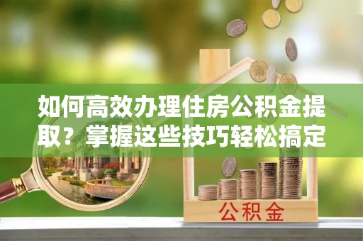 牟平如何高效办理住房公积金提取？掌握这些技巧轻松搞定