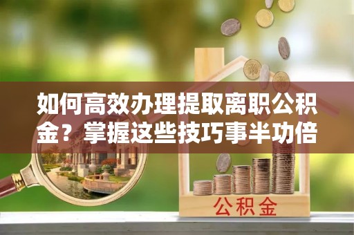 牟平如何高效办理提取离职公积金？掌握这些技巧事半功倍