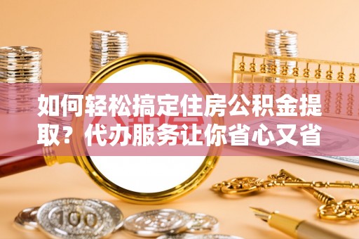 牟平如何轻松搞定住房公积金提取？代办服务让你省心又省力