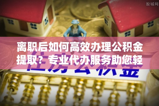 牟平离职后如何高效办理公积金提取？专业代办服务助您轻松搞定