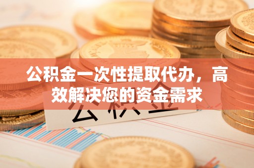 牟平公积金一次性提取代办，高效解决您的资金需求