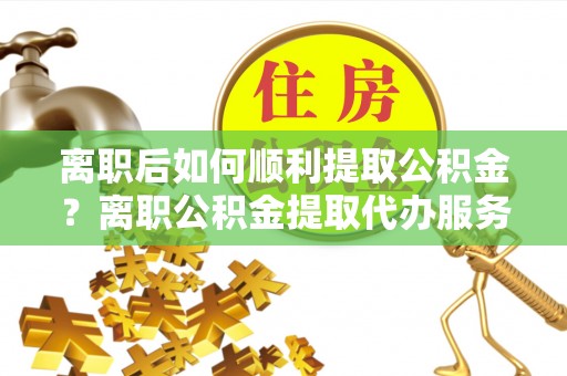 牟平离职后如何顺利提取公积金？离职公积金提取代办服务全解析