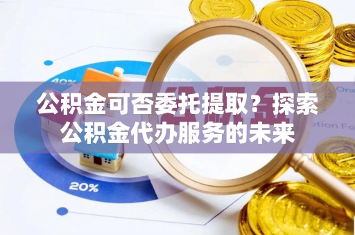 牟平公积金可否委托提取？探索公积金代办服务的未来