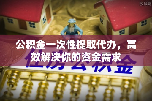 牟平公积金一次性提取代办，高效解决你的资金需求