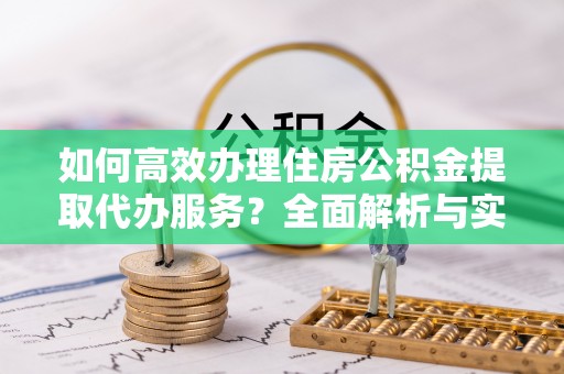 牟平如何高效办理住房公积金提取代办服务？全面解析与实用指南