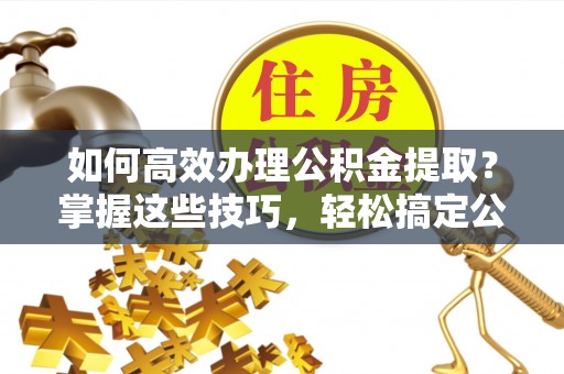 牟平如何高效办理公积金提取？掌握这些技巧，轻松搞定公积金代办提取