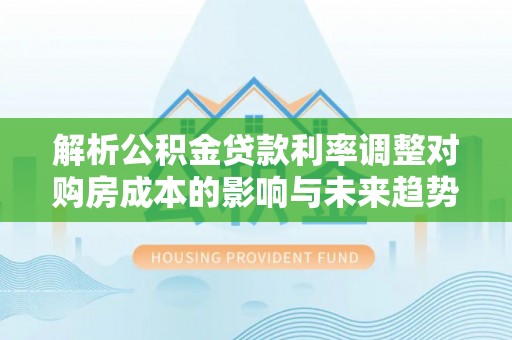 牟平解析公积金贷款利率调整对购房成本的影响与未来趋势