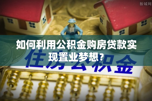 牟平如何利用公积金购房贷款实现置业梦想？